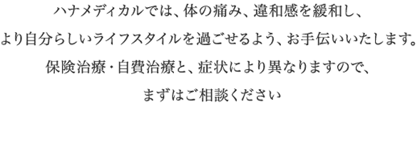ハナメディカルでは、体の痛み、違和感を緩和し、より自分らしいライフスタイルを過ごせるよう、お手伝いいたします。保険治療・自費治療と、症状により異なりますので、まずはご相談ください